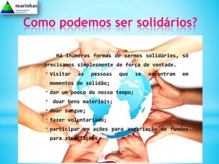 Como podemos ser solidários?

      Há inúmeras formas de sermos solidários, só
   precisamos simplesmente de força de vontade.
   • Visitar   as   pessoas     que   se   encontram   em
    momentos de solidão;
   • dar um pouco do nosso tempo;
   • doar bens materiais;
   • doar sangue;
   • fazer voluntariado;
   • participar em ações para angariação       de fundos
    para associações.

                           31
 