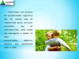 Participar num projeto
de solidariedade significa
não    ter   nenhum    tipo   de
remuneração pelos serviços
prestados,         mas        em
contrapartida, pelo tempo
que empregaste a ajudar os
mais
necessitados,          adquires
valores      que      permanecem
toda a vida.


                                   6
 