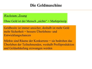 Die Geldmaschine Wachstum: Zwang Ohne Geld ist der Mensch „nichts“ = Marktprinzip Geldbesitz ist immer unsicher, deshalb ist mehr Geld mehr Sicherheit = bessere Überlebens- und Entwicklungschancen Märkte sind Räume der Konkurrenz = sie bedrohen das Überleben der Teilnehmenden, weshalb Profitproduktion und Geldanhäufung erzwungen werden 