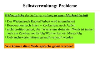 Selbstverwaltung: Probleme Widersprüche  der Selbstverwaltung  in einer Marktwirtschaft Der Widerspruch Kapital/Arbeit wird internalisiert Kooperation nach Innen – Konkurrenz nach Außen nicht profitorientiert, aber Wachstum abstrakten Werts ist immer noch ein Zeichen von Erfolg/Wertverlust ein Misserfolg  Gebrauchswerte müssen gekauft/verkauft werden Wie können diese Widersprüche gelöst werden? 