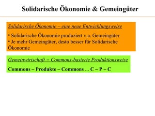 Solidarische Ökonomie & Gemeingüter Solidarische Ökonomie – eine neue Entwicklungsweise Solidarische Ökonomie produziert v.a. Gemeingüter Je mehr Gemeingüter, desto besser für Solidarische Ökonomie Gemeinwirtschaft = Commons-basierte Produktionsweise Commons – Produkte – Commons  ...  C – P – C 