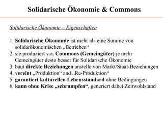 Solidarische Ökonomie & Commons Solidarische Ökonomie – Eigenschaften 1.  Solidarische Ökonomie  ist mehr als eine Summe von  solidarökonomischen „Betrieben“ 2. sie produziert v.a.  Commons (Gemeingüter)  je mehr  Gemeingüter desto besser für Solidarische Ökonomie 3. baut  direkte Beziehungen  anstelle von Markt/Staat-Beziehungen 4.  vereint  „Produktion“ and „Re-Produktion“ 5.  garantiert   kulturellen Lebensstandard  ohne Bedingungen 6.  kann ohne Krise „schrumpfen“ , generiert dabei Zeitwohlstand 