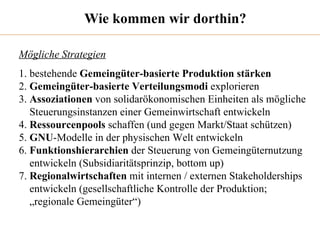 Wie kommen wir dorthin? Mögliche Strategien 1. bestehende  Gemeingüter-basierte Produktion stärken 2.  Gemeingüter-basierte Verteilungsmodi  explorieren 3.  Assoziationen  von solidarökonomischen Einheiten als mögliche  Steuerungsinstanzen einer Gemeinwirtschaft entwickeln 4.  Ressourcenpools  schaffen (und gegen Markt/Staat schützen) 5.  GNU -Modelle in der physischen Welt entwickeln 6.  Funktionshierarchien  der Steuerung von Gemeingüternutzung entwickeln (Subsidiaritätsprinzip, bottom up) 7.  Regionalwirtschaften  mit internen / externen Stakeholderships entwickeln (gesellschaftliche Kontrolle der Produktion;  „ regionale Gemeingüter“) 
