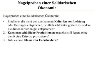 Nagelproben einer Solidarischen Ökonomie Nagelproben einer Solidarischen Ökonomie: Sind jene, die nicht den anerkannten  Kriterien von Leistung oder Beitragen entsprechen, deutlich schlechter gestellt als andere,  die diesen Kriterien gut entsprechen? 2.  Kann man  schädliche Produktionen  ersatzlos still legen, ohne  damit eine Krise zu provozieren? 3.  Gibt es eine  Klasse von Entscheidern ? 