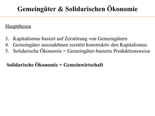 Gemeingüter & Solidarischen Ökonomie Hauptthesen Kapitalismus basiert auf Zerstörung von Gemeingütern Gemeingüter auszudehnen zerstört konstruktiv den Kapitalismus Solidarische Ökonomie = Gemeingüter-basierte Produktionsweise Solidarische Ökonomie = Gemeinwirtschaft 