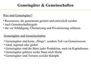 Gemeingüter & Gemeinschaften Was sind Gemeingüter? Ressourcen, die gemeinsam genutzt und entwickelt werden nach Gemeinschaftsregeln die vor Schädigung, Übernutzung und Privatisierung schützen Gemeingüter und Gemeinschaften Gemeingüter sind keine „Dinge“, sondern Teil von Gemeinwesen lokal, regional oder global  Gemeingüter sind die Basis jeder Produktion, auch im Kapitalismus Gemeingüter gehören weder Staat noch Markt Gemeingüter sind Terrains sozialer Kämpfe 