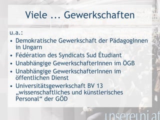 Viele ... Gewerkschaften u.a.: Demokratische Gewerkschaft der PädagogInnen in Ungarn Fédération des Syndicats Sud Étudiant Unabhängige GewerkschafterInnen im ÖGB  Unabhängige GewerkschafterInnen im öffentlichen Dienst Universitätsgewerkschaft BV 13 „wissenschaftliches und künstlerisches Personal“ der GÖD 