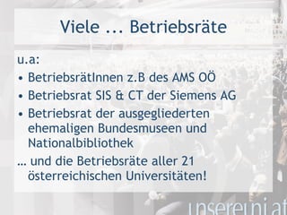 u.a: BetriebsrätInnen z.B des AMS OÖ Betriebsrat SIS & CT der Siemens AG Betriebsrat der ausgegliederten ehemaligen Bundesmuseen und Nationalbibliothek …  und die Betriebsräte aller 21 österreichischen Universitäten! Viele ... Betriebsräte 