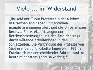 Viele ... im Widerstand „ Ihr seid mit Euren Protesten nicht alleine: in Griechenland haben StudentInnen monatelang demonstriert und die Universitäten besetzt. Frankreich ist wegen der Betriebsbesetzungen und des Boss-Nappings durch wütende ArbeiterInnen in den Schlagzeilen. Die Verbindung der Proteste von Studierenden und ArbeiterInnen war 1968 in Frankreich ein entscheidender Faktor – und ist heute mindestens genauso wichtig.“ 