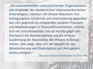 „ Die untenstehenden unterzeichnenden Organisationen, alle Mitglieder des akademischen lateinamerikanischen Unterfangens, möchten mit diesem Dokument ihre bedingungslose Solidarität und Unterstützung gegenüber den sich gegenwärtig ereignenden sozialen Protesten und Mobilisierungen in Österreich ausdrücken, welche sich mit Entschlossenheit und als Vorbild gegen den Vormarsch des Neoliberalismus und die erneute Ausdehnung der Kolonialität des Wissens in Europa stellen. Dies zeigt, dass sich die Kämpfe für die Dekolonisierung und Emanzipation auf dem ganzen Globus ereignen.“ (Auszug aus der Solidaritätsbekundung vom 19.11.2009) 