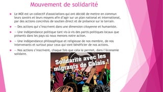 Mouvement de solidarité
 Le MOI est un collectif d'associations qui ont décidé de mettre en commun
leurs savoirs et leurs moyens afin d’agir sur un plan national et international,
par des actions concrétes de soutien direct et de présence sur le terrain.
 — Des actions qui s’inscrivent dans une dimension citoyenne et humaniste.
 — Une indépendance politique tant vis-à-vis des partis politiques locaux que
présents dans les pays où nous menons notre action.
 — Une indépendance philosophique et religieuse de nos membre, de nos
intervenants et surtout pour ceux qui vont bénéficier de nos actions.
 — Nos actions s’inscrivent, chaque fois que cela le permet, dans l’économie
solidaire.
 