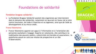 Foundations de solidarité
Fondation brageac solidarité :
 La Fondation Brageac Solidarité soutient des organismes qui interviennent
dans le domaine des solidarités, notamment en œuvrant en faveur de la lutte
contre l'exclusion, de l'aide à l'insertion et au logement, ainsi que de l'aide au
développement et au micro-crédit.
France Volontaires:
 France Volontaires apporte son appui à l’information et à l’orientation des
personnes souhaitant s’engager. Experte en volontariat, elle contribue à la
mobilisation des pouvoirs publics, collectivités territoriales et associations ; la
plateforme assure en cela une mission de prospective et un rôle
d’observatoire.
 