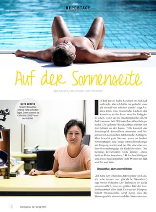 10	 SOLIDARITÄT NR. 967 /// 201610	
R E P O R TA G E
Auf der SonnenseiteText: Carmen Janko // Fotos: Volker Weihbold
I
ch hab meine halbe Kindheit im Parkbad
verbracht, aber ich hätte nie gedacht, dass
ich einmal hier arbeiten werde“, sagt An­
drea Tröls. Das freundliche Lächeln der
Kassafrau ist das Erste, was die Badegäs­
te sehen, wenn sie ins traditionsreiche Linzer
Bad kommen. Seit 1900 wird hier öffentlich ge­
badet. Die gelernte Bürokauffrau arbeitet seit
drei Jahren an der Kassa. Tröls kassiert das
Eintrittsgeld, kontrolliert Ausweise und be­
antwortet dazwischen telefonische Anfragen.
Man braucht gute Nerven, wenn an heißen
Sommertagen eine lange Menschenschlange
am Eingang wartet und der/die eine oder an­
dere Sonnenhungrige die Geduld verliert. Das
bestätigt Betriebsrätin Anita Winter: „Dann
heißt es Ruhe bewahren.“ 41 fix Beschäftigten
und zwölf Saisonkräften steht Winter mit Rat
und Tat zur Seite.
Unsichtbar, aber unverzichtbar
„Ich habe den schönsten Arbeitsplatz von Linz,
ich sehe immer nur glückliche Menschen“,
sagt Stefan Schuster. Der Techniker ist dafür
verantwortlich, dass im größten Bad der Lan­
deshauptstadt alles läuft. Er repariert Pumpen,
behebt Stromausfälle, sorgt dafür, dass die
Wasserqualität stimmt und die Gäste einen un­
GUTE NERVEN
braucht Kassafrau
Andrea Tröls an heißen
Tagen. Dann schleust sie
4.000 bis 5.000 Perso-
nen ins Bad.
 