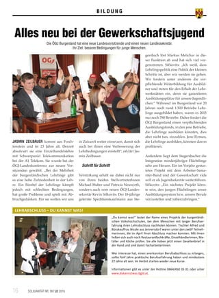 B I L D U N G
JASMIN ZEILBAUER kommt aus Forch­
tenstein und ist 23 Jahre alt. Derzeit
absolviert sie eine Einzelhandelslehre
mit Schwerpunkt Telekommunikation
bei der A1 Telekom. Sie wurde bei der
ÖGJ-Landeskonferenz zur neuen Vor­
sitzenden gewählt. „Bei der Mehrheit
der burgenländischen Lehrlinge gibt
es eine hohe Zufriedenheit in der Leh­
re. Ein Fünftel der Lehrlinge kämpft
jedoch mit schlechten Bedingungen,
hat große Probleme und spielt mit Ab­
bruchgedanken. Für sie wollen wir uns
in Zukunft weiter einsetzen, damit sich
auch bei ihnen eine Verbesserung der
Lehrbedingungen einstellt“, erklärt Jas­
min Zeilbauer.
Schritt für Schritt
Verstärkung erhält sie dabei nicht nur
von ihren beiden StellvertreterInnen
Michael Huber und Patricia Neuwirth,
sondern auch vom neuen ÖGJ-Landes­
sekretär Kevin Sifkovits. Der 18-jährige
gelernte Speditionskaufmann aus Ste­
gersbach löst Markus Melichar in die­
ser Funktion ab und hat sich viel vor­
genommen. Sifkovits: „Ich weiß, dass
Lehrlingspolitik eine Politik der kleinen
Schritte ist, aber wir werden sie gehen.
Wir fordern unter anderem die ver­
pflichtende Weiterbildung für Ausbild­
ner und treten für den Erhalt der Lehr­
werkstätten ein, denn sie garantieren
Ausbildungsplätze für unsere Jugendli­
chen.“ Während im Burgenland vor 20
Jahren noch rund 1.500 Betriebe Lehr­
linge ausgebildet haben, waren es 2015
nur noch 780 Betriebe. Daher fordert die
ÖGJ Burgenland einen verpflichtenden
Ausbildungsfonds, in den jene Betriebe,
die Lehrlinge ausbilden könnten, dies
aber nicht tun, einzahlen. Jene Firmen,
die Lehrlinge ausbilden, könnten davon
profitieren.
Außerdem liegt dem Stegersbacher die
Integration minderjähriger Flüchtlinge
sehr am Herzen. Ein im Vorjahr gestar­
tetes Projekt mit dem Arbeiter-Sama­
riter-Bund und der Gewerkschaft vida
will er als Jugendsekretär weiterführen.
Sifkovits: „Ein nächstes Projekt könn­
te sein, den jungen Flüchtlingen unser
Ausbildungssystem bzw. unsere Berufe
vorzustellen und näherzubringen.“
16	 SOLIDARITÄT NR. 967 /// 2016
LEHRABSCHLUSS – DU KANNST WAS!
Alles neu bei der Gewerkschaftsjugend
Die ÖGJ Burgenland hat eine neue Landesvorsitzende und einen neuen Landessekretär.
Ihr Ziel: bessere Bedingungen für junge Menschen.
©ÖGBBurgenland
„Du kannst was!“ lautet der Name eines Projekts der burgenländi-
schen Volkshochschulen, bei dem Menschen mit langer Berufser-
fahrung ihren Lehrabschluss nachholen können. Tischler Alfred und
Bürokauffrau Nicole aus Jennersdorf waren unter den zwölf Teilneh-
merInnen, die im April ihren Abschluss machen konnten. Mit ihnen
ließen sich auch noch Restaurantfachkräfte, EinzelhändlerInnen, Me-
taller und Köche prüfen. Sie alle haben jetzt einen Gesellenbrief in
der Hand und sind damit FacharbeiterInnen.
Wer Interesse hat, einen anerkannten Berufsabschluss zu erlangen,
sollte fünf Jahre praktische Berufserfahrung haben und mindestens
22 Jahre alt sein. Im Herbst starten wieder neue Kurse.
Informationen gibt es unter der Hotline 0664/450 05 01 oder unter
www.dukannstwas-bgld.at.
 