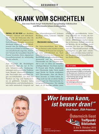ÜBERALL IST DIE REDE von „flexiblem
Arbeiten“, Gleitzeit und Individuali­
tät. Was bei der Diskussion über die
Vor- und Nachteile oft vergessen wird:
Nicht alle haben Bürojobs, wo so etwas
überhaupt möglich ist. In der Metall­
branche oder der Elektroindustrie ar­
beitet fast ein Drittel in Schichten. Und
eine aktuelle Studie zeigt: Das „Schich­
teln“ belastet die Gesundheit. Rund 30
Prozent beurteilen ihren allgemeinen
Gesundheitszustand als mittelmäßig
bis sehr schlecht.
Zum Vergleich: Bei Beschäftigten
mit Gleitzeit sind das nur 14 Pro­
zent. Schlafstörungen, Verdauungs­
störungen sowie psychische Probleme
(zum Beispiel chronische Müdigkeit
oder Nervosität) sind verbreitete Fol­
gen von Schichtarbeit. „Vor allem der
Wechsel von Tag- und Nachtschich­
ten ist gefährlich. Trotzdem haben
Schichtarbeiter und Schichtarbeiterin­
nen nicht automatisch Anspruch auf
eine Schwerarbeitspension“, kritisiert
Bernhard Achitz, Leitender Sekretär
des ÖGB.
Überstunden machen krank
Die Wahrscheinlichkeit, ihre Arbeit
bis zur Pension weiter machen zu kön­
nen, schätzen 20 Prozent mit wenig bis
gar nicht wahrscheinlich ein. Noch
schlechter bewerten ihre Chancen nur
Beschäftigte mit schwankendem Stun­
denausmaß und mit permanenten
Überstunden ein. Bei Letzteren han­
delt es sich vor allem um vollzeitbe­
schäftigte Männer: Von ihnen machen
78 Prozent jede Woche mindestens
eine Überstunde. Jeder Vierte macht
sogar Woche für Woche mindestens
fünf Überstunden. Dass die Betrof­
fenen darunter zu leiden haben, be­
stätigt nicht nur die erwähnte Studie,
sondern auch der Österreichische Ar­
beitsgesundheitsmonitor. Wer ständig
mehr als 40 Stunden arbeiten muss,
schätzt die gesundheitliche Verfas­
sung schlechter ein als jene, die kür­
zer als 40 Wochenstunden arbeiten.
Achitz: „Überstunden machen krank,
das ist bewiesen. Deshalb müssen sie
die Betriebe, die sie anordnen, teurer
kommen. Ein Euro pro Überstunde,
und das Überstundenausmaß würde
zurückgehen, es gäbe mehr Arbeits­
plätze, und außerdem käme Geld her­
ein, das direkt in das Gesundheitssys­
tem fließen müsste.“
SOLIDARITÄT NR. 967 /// 2016 19
KRANK VOM SCHICHTELNEine neue Studie belegt: Schichtarbeit, unregelmäßige Arbeitszeiten
und Überstunden können krank machen.
G E S U N D H E I T
DIE STUDIE
2015 hat die Forschungs- und Beratungs-
stelle Arbeitswelt (FORBA) im Auftrag der
AK Oberösterreich, Niederösterreich und
Wien 2.000 ArbeitnehmerInnen zu ihren
Arbeitsbedingungen befragt. Mehr Infos
auf der Website der AK OÖ:
https://goo.gl/JxFQff
Der Arbeitsgesundheitsmonitor:
www.arbeitsklimaindex.at
„Wer lesen kann,
ist besser dran!“
Erich Foglar , ÖGB-Präsident
Österreich liest
3. bis 9. Oktober 2016
Treffpunkt
Bibliothek
www.oesterreichliest.at
Österreich liest
3. bis 9. Oktober
Treffpunkt
Bibliothek
Gefördert vom
 
