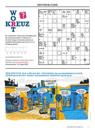 23SOLIDARITÄT NR. 967 /// 2016
Klei-
dungs-
stück
(Kurzw.)
An-
sprache
Rollteil
auf
einer
Achse
Material-
verlust
(Reifen)
Untier
Lebe-
wesen
Abk.:
Turbo
Direct
Injection
Passions-
spielort
in Tirol
Abk.:
Bauch,
Beine,
Po
erblicken
Koch-
stelle
Kunst-
stoff
Film-
be-
rühmt-
heit
Stadt in
Ungarn/
dt.: Fünf-
kirchen
Fliegen-
larve
Fortset-
zungs-
folge
rück-
seitig
(Med.)
mittel-
großer
Linienbus
(…bus)
zu
genießen,
nicht
verdorben
Stachel-
gewächs
Glas des
Fensters
Wund-
mal
persönl.
Fürwort,
3. Person
Singular
offene
Feuer-
stelle
Mahlzeit
gebra-
tene
Fleisch-
schnitte
rattern
alter-
tümlich
Hermann-
stadt
(rumän.)
Fluss
durch
Inns-
bruck
Teil der
Kirche
Berg-
wiese
Schmie-
de-
block
Währungs-
code für
Euro
Arznei-
pille
Voll-
kommen-
heit, Ziel
654321
1
6
2
4
3
5 s1112-39
®
U N T E R H A LT U N G
Die „Solidarität“ verlost zwei Festivalpässe für
das „One Drop Festival“ in Wiesen von
26. bis 27. August. Die Karten wurden von
ALLEGRIA Public Relations  Events e.U. zur
Verfügung gestellt.
Lösung bitte einsenden an:
Redaktion Solidarität, Johann-Böhm-Platz 1,
1020 Wien oder gewinnspiel@oegb.at
Einsendeschluss: 22. August 2016
©www.kiengraber.com
1 2 3 4 5 6
 