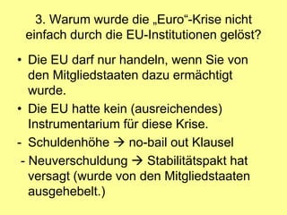 3. Warum wurde die „Euro“-Krise nicht
 einfach durch die EU-Institutionen gelöst?
• Die EU darf nur handeln, wenn Sie von
   den Mitgliedstaaten dazu ermächtigt
   wurde.
• Die EU hatte kein (ausreichendes)
   Instrumentarium für diese Krise.
- Schuldenhöhe  no-bail out Klausel
 - Neuverschuldung  Stabilitätspakt hat
   versagt (wurde von den Mitgliedstaaten
   ausgehebelt.)
 