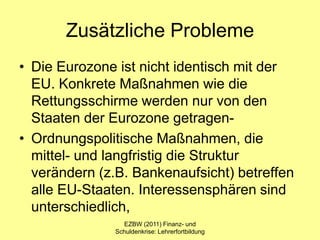 Zusätzliche Probleme
• Die Eurozone ist nicht identisch mit der
  EU. Konkrete Maßnahmen wie die
  Rettungsschirme werden nur von den
  Staaten der Eurozone getragen-
• Ordnungspolitische Maßnahmen, die
  mittel- und langfristig die Struktur
  verändern (z.B. Bankenaufsicht) betreffen
  alle EU-Staaten. Interessensphären sind
  unterschiedlich,
                 EZBW (2011) Finanz- und
               Schuldenkrise: Lehrerfortbildung
 