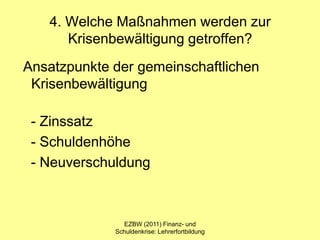 4. Welche Maßnahmen werden zur
      Krisenbewältigung getroffen?
Ansatzpunkte der gemeinschaftlichen
 Krisenbewältigung

 - Zinssatz
 - Schuldenhöhe
 - Neuverschuldung



               EZBW (2011) Finanz- und
             Schuldenkrise: Lehrerfortbildung
 