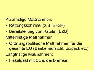 Kurzfristige Maßnahmen:
• Rettungsschirme (z.B. EFSF)
• Bereitstellung von Kapital (EZB)
Mittelfristige Maßnahmen:
• Ordnungspolitische Maßnahmen für die
  gesamte EU (Bankenaufsicht, Sixpack etc)
Langfristige Maßnahmen:
• Fiskalpakt mit Schuldenbremse
 
