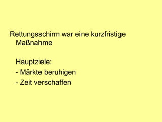 Rettungsschirm war eine kurzfristige
 Maßnahme

 Hauptziele:
 - Märkte beruhigen
 - Zeit verschaffen
 