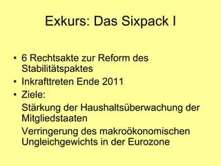 Exkurs: Das Sixpack I

• 6 Rechtsakte zur Reform des
  Stabilitätspaktes
• Inkrafttreten Ende 2011
• Ziele:
  Stärkung der Haushaltsüberwachung der
  Mitgliedstaaten
  Verringerung des makroökonomischen
  Ungleichgewichts in der Eurozone
 