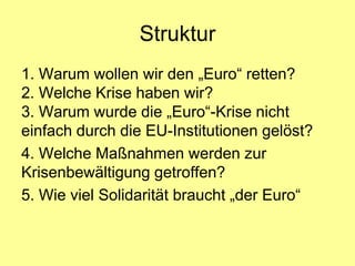 Struktur
1. Warum wollen wir den „Euro“ retten?
2. Welche Krise haben wir?
3. Warum wurde die „Euro“-Krise nicht
einfach durch die EU-Institutionen gelöst?
4. Welche Maßnahmen werden zur
Krisenbewältigung getroffen?
5. Wie viel Solidarität braucht „der Euro“
 