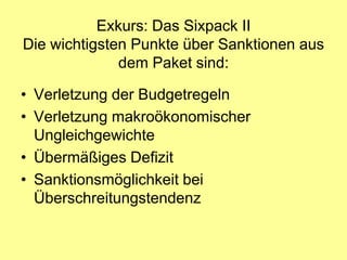 Exkurs: Das Sixpack II
Die wichtigsten Punkte über Sanktionen aus
              dem Paket sind:

• Verletzung der Budgetregeln
• Verletzung makroökonomischer
  Ungleichgewichte
• Übermäßiges Defizit
• Sanktionsmöglichkeit bei
  Überschreitungstendenz
 