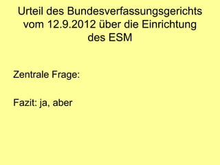 Urteil des Bundesverfassungsgerichts
  vom 12.9.2012 über die Einrichtung
               des ESM


Zentrale Frage:

Fazit: ja, aber
 