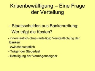Krisenbewältigung – Eine Frage
         der Verteilung

- Staatsschulden aus Bankenrettung:
  Wer trägt die Kosten?
- innerstaatlich ohne (anteilige) Verstaatlichung der
 Banken
- zwischenstaatlich
- Träger der Steuerlast
- Beteiligung der Vermögenseigner
 