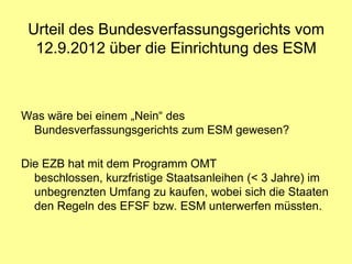 Urteil des Bundesverfassungsgerichts vom
  12.9.2012 über die Einrichtung des ESM



Was wäre bei einem „Nein“ des
 Bundesverfassungsgerichts zum ESM gewesen?

Die EZB hat mit dem Programm OMT
  beschlossen, kurzfristige Staatsanleihen (< 3 Jahre) im
  unbegrenzten Umfang zu kaufen, wobei sich die Staaten
  den Regeln des EFSF bzw. ESM unterwerfen müssten.
 