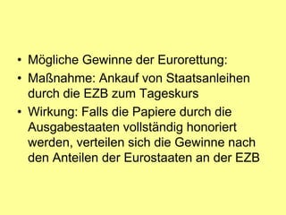 • Mögliche Gewinne der Eurorettung:
• Maßnahme: Ankauf von Staatsanleihen
  durch die EZB zum Tageskurs
• Wirkung: Falls die Papiere durch die
  Ausgabestaaten vollständig honoriert
  werden, verteilen sich die Gewinne nach
  den Anteilen der Eurostaaten an der EZB
 