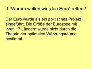 1. Warum wollen wir „den Euro“ retten?

Der Euro wurde als ein politisches Projekt
eingeführt. Die Größe der Eurozone mit
ihren 17 Ländern wurde nicht durch die
Theorie der optimalen Währungsräume
bestimmt.
 