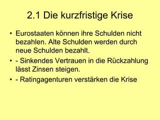 2.1 Die kurzfristige Krise
• Eurostaaten können ihre Schulden nicht
  bezahlen. Alte Schulden werden durch
  neue Schulden bezahlt.
• - Sinkendes Vertrauen in die Rückzahlung
  lässt Zinsen steigen.
• - Ratingagenturen verstärken die Krise
 