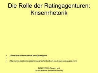 Die Rolle der Ratingagenturen:
            Krisenrhetorik




•   „Griechenland am Rande der Apokalypse“
•
•   (http://www.electronic-research.de/griechenland-am-rande-der-apokalypse.html)


                                   EZBW (2011) Finanz- und
                                 Schuldenkrise: Lehrerfortbildung
 