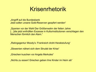 Krisenrhetorik
„Angriff auf die Bundesbank
Jetzt sollen unsere Gold-Reserven geopfert werden“

„Spanien vor der Wahl Der Größenwahn der fetten Jahre
[…]die jetzt enthüllten Exzesse in Kulturinstitutionen verschlagen den
Menschen förmlich den Atem.“


„Ratingagentur Moody’s: Frankreich droht Herabstufung“

„Slowenien nähert sich dem Strudel der Krise“

„Griechen kuschen vor Angela Merkules“

„Nichts zu essen! Griechen geben ihre Kinder im Heim ab“
 