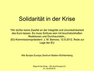 Solidarität in der Krise
"Wir dürfen keine Zweifel an der Integrität und Unumkehrbarkeit
 des Euro lassen. Es muss Schluss sein mit bruchstückhaften
                Reaktionen und Durchwursteln.„
(EU-Kommissionspräsident J. M. Barroso, 12.9.2012, Rede zur
                          Lage der EU



         Nils Bunjes Europa Zentrum Baden-Württemberg



                   Weg mit der Krise – Wir sind Europa 2.0
                               21.-23.09.2012
 