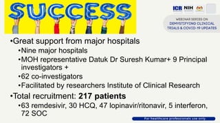 Success
•Great support from major hospitals
•Nine major hospitals
•MOH representative Datuk Dr Suresh Kumar+ 9 Principal
investigators +
•62 co-investigators
•Facilitated by researchers Institute of Clinical Research
•Total recruitment: 217 patients
•63 remdesivir, 30 HCQ, 47 lopinavir/ritonavir, 5 interferon,
72 SOC
 