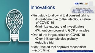 Innovations
•First study to allow virtual consent taking
•In real-time due to the infectious nature
of COVID-19
•Minimize exposure of investigators
•Without compromising GCP principles
•One of the largest trials on COVID-19
•Over 11k sample size globally
•Adaptive trial
•Fast-tracked trial approval mechanism
(record time)
 