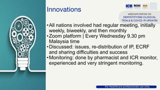 Innovations
•All nations involved had regular meeting, initially
weekly, biweekly, and then monthly
•Zoom platform | Every Wednesday 9.30 pm
Malaysia time
•Discussed: issues, re-distribution of IP, ECRF
and sharing difficulties and success
•Monitoring: done by pharmacist and ICR monitor,
experienced and very stringent monitoring.
 