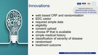 Innovations
● web based CRF and randomisation
● EDC castor
● required simple data
● eligibility
● consent upload
● choose IP that is available
● simple medical history
● classification of severity of disease
● randomised
● treatment outcome
 