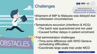Challenges
•Shipment of IMP to Malaysia was delayed due
to unforeseen circumstances
•Temperature excursion (interferon & HCQ)
•The batch was quarantined and not used
•Caused further delays in patient enrolment
•Trial administration challenges
•Time-zone difference with WHO Geneva
(scheduling difficulties)
•Coordinate large scale trial under MCO
 