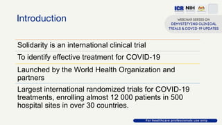 Introduction
Solidarity is an international clinical trial
To identify effective treatment for COVID-19
Launched by the World Health Organization and
partners
Largest international randomized trials for COVID-19
treatments, enrolling almost 12 000 patients in 500
hospital sites in over 30 countries.
 