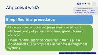 Why does it work?
Simplified trial procedures
Once approval is obtained (regulatory and ethical),
electronic entry of patients who have given informed
consent
Online randomization of consented patients (via a
cloud-based GCP-compliant clinical data management
system).
 