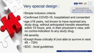 Very special design :
•Simple inclusion criteria
•Confirmed COVID-19, hospitalized and consented
•age ≥18 years, not known to have received any
study drug, without anticipated transfer elsewhere
within 72 hours, and, in their physician’s view, with
no contra-indication to any study drug.
•All severity
•Except those critically ill (not able to survive in next
48 – 72H)
•SOC : local guidelines
 