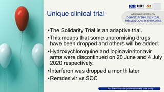 Unique clinical trial
•The Solidarity Trial is an adaptive trial.
•This means that some unpromising drugs
have been dropped and others will be added.
•Hydroxychloroquine and lopinavir/ritonavir
arms were discontinued on 20 June and 4 July
2020 respectively.
•Interferon was dropped a month later
•Remdesivir vs SOC
 