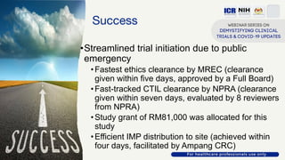 Success
•Streamlined trial initiation due to public
emergency
•Fastest ethics clearance by MREC (clearance
given within five days, approved by a Full Board)
•Fast-tracked CTIL clearance by NPRA (clearance
given within seven days, evaluated by 8 reviewers
from NPRA)
•Study grant of RM81,000 was allocated for this
study
•Efficient IMP distribution to site (achieved within
four days, facilitated by Ampang CRC)
 