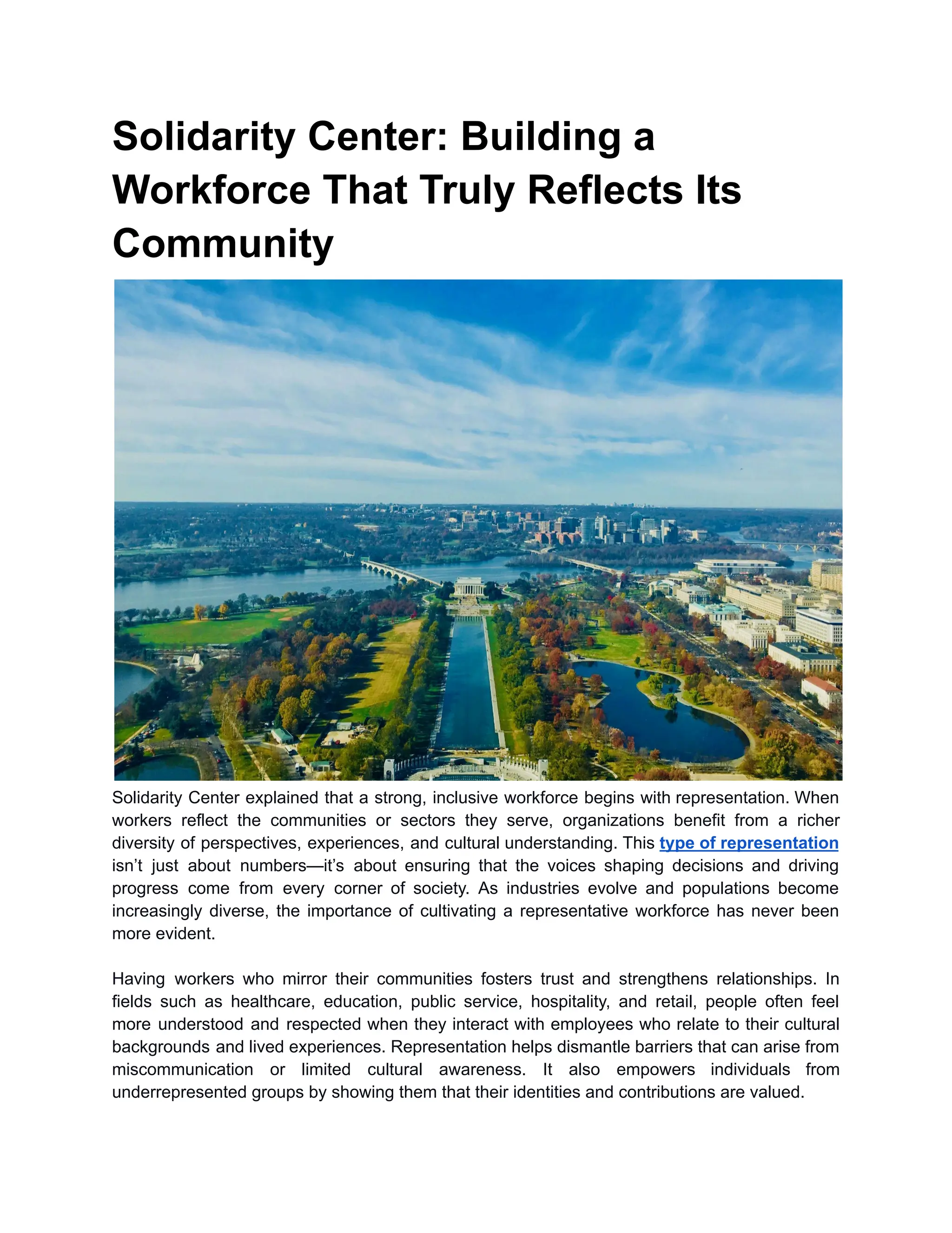 Solidarity Center: Building a
Workforce That Truly Reflects Its
Community
Solidarity Center explained that a strong, inclusive workforce begins with representation. When
workers reflect the communities or sectors they serve, organizations benefit from a richer
diversity of perspectives, experiences, and cultural understanding. This type of representation
isn’t just about numbers—it’s about ensuring that the voices shaping decisions and driving
progress come from every corner of society. As industries evolve and populations become
increasingly diverse, the importance of cultivating a representative workforce has never been
more evident.
Having workers who mirror their communities fosters trust and strengthens relationships. In
fields such as healthcare, education, public service, hospitality, and retail, people often feel
more understood and respected when they interact with employees who relate to their cultural
backgrounds and lived experiences. Representation helps dismantle barriers that can arise from
miscommunication or limited cultural awareness. It also empowers individuals from
underrepresented groups by showing them that their identities and contributions are valued.
 