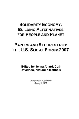 SOLIDARITY ECONOMY: 
BUILDING ALTERNATIVES 
FOR PEOPLE AND PLANET 
PAPERS AND REPORTS FROM 
THE U.S. SOCIAL FORUM 2007 
Edited by Jenna Allard, Carl 
Davidson, and Julie Matthaei 
ChangeMaker Publications 
Chicago IL USA 
 