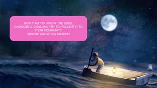 NOW THAT YOU KNOW THE SDGS,
CHOOOSE A GOAL AND TRY TO PRESENT IT TO
YOUR COMMUNITY.
what can you do? Any solutions?
 